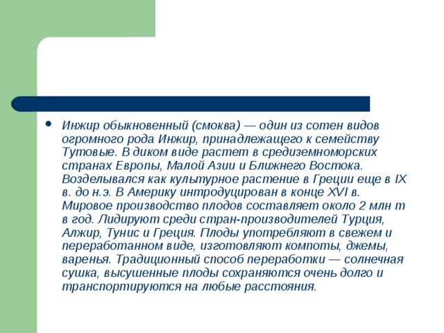 Инжир обыкновенный (смоква) — один из сотен видов огромного рода Инжир, принадлежащего к семейству Тутовые. В диком виде растет в средиземно­морских странах Европы, Малой Азии и Ближнего Востока. Возделывался как культурное растение в Греции еще в IX в. до н.э. В Америку интродуцирован в конце XVI в. Мировое производство плодов составляет около 2 млн т в год. Лидируют среди стран-производителей Турция, Алжир, Тунис и Греция. Плоды употребляют в свежем и переработанном виде, изготовляют компоты, джемы, варенья. Традиционный способ переработки — солнечная сушка, высушенные плоды сохраняются очень долго и транспортируются на любые расстояния. 