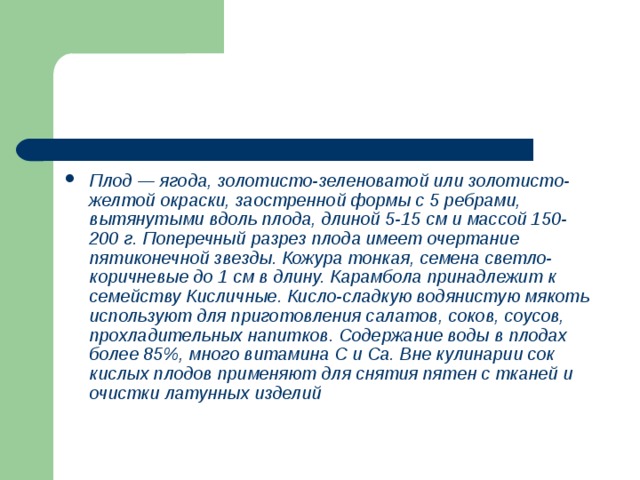 Плод — ягода, золотисто-зеленоватой или золотисто-желтой окраски, заостренной формы с 5 ребрами, вытянутыми вдоль плода, длиной 5-15 см и массой 150-200 г. Поперечный разрез плода имеет очертание пятиконечной звезды. Кожура тонкая, семена светло-коричневые до 1 см в длину. Карамбола принадлежит к семейству Кисличные. Кисло-сладкую водянистую мякоть используют для приготовления салатов, соков, соусов, прохладительных напитков. Содержание воды в плодах более 85%, много витамина С и Са. Вне кулинарии сок кислых плодов применяют для снятия пятен с тканей и очистки латунных изделий 