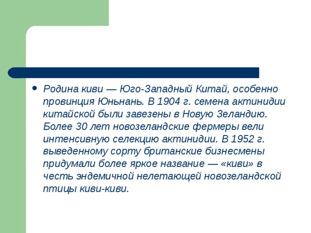 Родина киви — Юго-Западный Китай, особенно провинция Юньнань. В 1904 г. семена актинидии китайской были завезены в Новую Зеландию. Более 30 лет новозеландские фермеры вели интенсивную селекцию актинидии. В 1952 г. выведенному сорту британские бизнесмены придумали более яркое название — «киви» в честь эндемичной нелетающей новозе­ландской птицы киви-киви. 