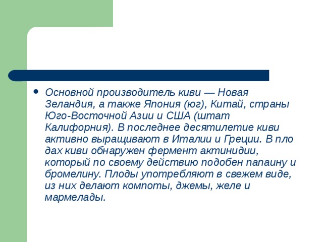 Основной производитель киви — Новая Зеландия, а также Япония (юг), Китай, страны Юго-Восточной Азии и США (штат Калифорния). В последнее десятилетие киви активно выращивают в Италии и Греции. В пло­дах киви обнаружен фермент актинидии, который по своему действию подобен папаину и бромелину. Плоды употребляют в свежем виде, из них делают компоты, джемы, желе и мармелады. 