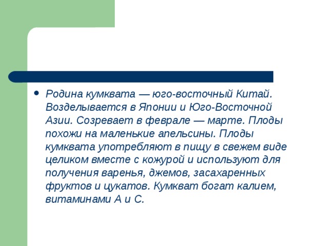 Родина кумквата — юго-восточный Китай. Возделывается в Японии и Юго-Восточной Азии. Созревает в феврале — марте. Плоды похожи на маленькие апельсины. Плоды кумквата употребляют в пищу в свежем виде целиком вместе с кожурой и используют для получения варенья, джемов, засахаренных фруктов и цукатов. Кумкват богат калием, витаминами А и С. 