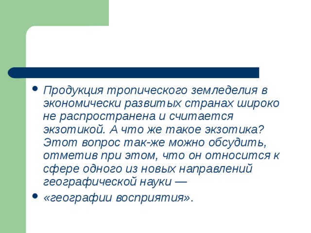 Продукция тропического земледелия в экономически развитых странах широко не распространена и считается экзотикой. А что же такое экзотика? Этот вопрос так-же можно обсудить, отметив при этом, что он относится к сфере одного из новых направлений географической науки — «географии восприятия». 