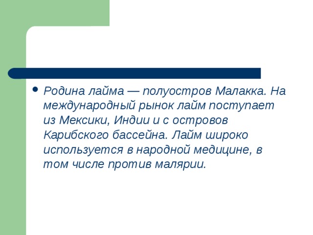 Родина лайма — полуостров Малакка. На международный рынок лайм поступает из Мексики, Индии и с островов Карибского бассейна. Лайм широко используется в народной медицине, в том числе против малярии. 