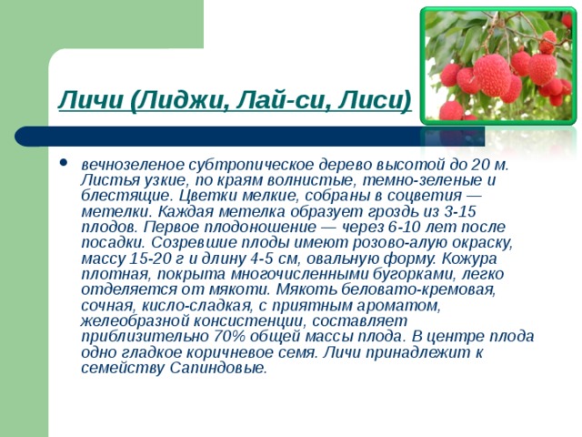 Личи (Лиджи, Лай-си, Лиси)  вечнозеленое субтропическое дерево высотой до 20 м. Листья узкие, по краям волнистые, темно-зеленые и блестящие. Цветки мелкие, собраны в соцветия — метелки. Каждая метелка образует гроздь из 3-15 плодов. Первое плодоношение — через 6-10 лет после посадки. Созревшие плоды имеют розово-алую окраску, массу 15-20 г и длину 4-5 см, овальную форму. Кожура плотная, покрыта многочисленными бугорками, легко отделяется от мякоти. Мякоть беловато-кремовая, сочная, кисло-сладкая, с приятным ароматом, желеобразной консистенции, составляет приблизительно 70% общей массы плода. В центре плода одно гладкое коричневое семя. Личи принадлежит к семейству Сапиндовые. 