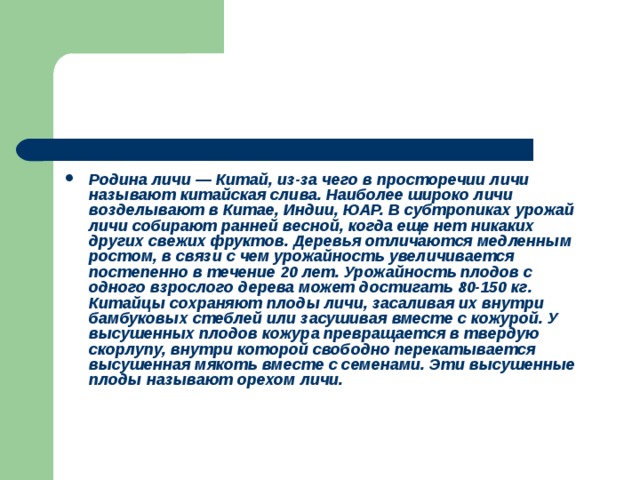 Родина личи — Китай, из-за чего в просторечии личи называют китайская слива. Наиболее широко личи возделывают в Китае, Индии, ЮАР. В субтропиках урожай личи собирают ранней весной, когда еще нет никаких других свежих фруктов. Деревья отличаются медленным ростом, в связи с чем урожайность увеличивается постепенно в течение 20 лет. Урожайность плодов с одного взрослого дерева может достигать 80-150 кг. Китайцы сохраняют плоды личи, засаливая их внутри бамбуковых стеблей или засушивая вместе с кожурой. У высушенных плодов кожура превращается в твердую скорлупу, внутри которой свободно перекатывается высушенная мякоть вместе с семенами. Эти высушенные плоды называют орехом личи. 