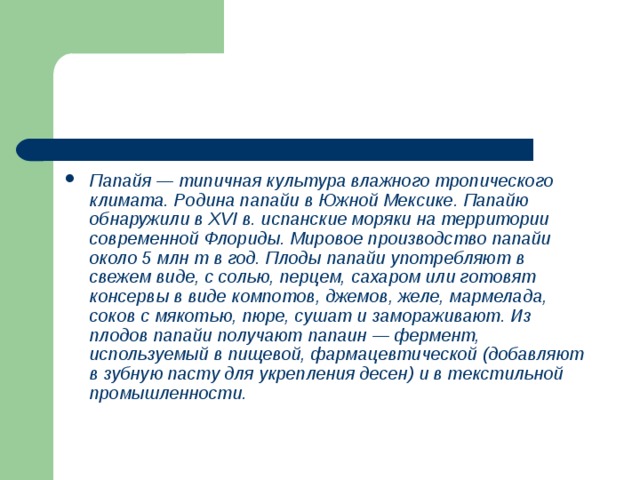 Папайя — типичная культура влажного тропического климата. Родина папайи в Южной Мексике. Папайю обнаружили в XVI в. испанские моряки на территории современной Флориды. Мировое производство папайи около 5 млн т в год. Плоды папайи употребляют в свежем виде, с солью, перцем, сахаром или готовят консервы в виде компотов, джемов, желе, мармелада, соков с мякотью, пюре, сушат и замораживают. Из плодов папайи получают папаин — фермент, используемый в пищевой, фармацевтической (добавляют в зубную пасту для укрепления десен) и в текстильной промышленности. 