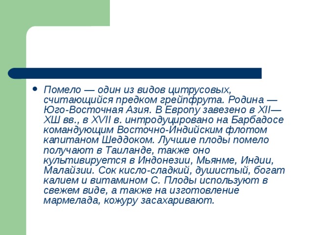 Помело — один из видов цитрусовых, считающийся предком грейпфрута. Родина — Юго-Восточная Азия. В Европу завезено в XII —ХШ вв., в XVII в. интродуцировано на Барбадосе командующим Восточно-Индийским флотом капитаном Шеддоком. Лучшие плоды помело получают в Таиланде, также оно культивируется в Индонезии, Мьянме, Индии, Малайзии. Сок кисло-сладкий, душистый, богат калием и витамином С. Плоды используют в свежем виде, а также на изготовление мармелада, кожуру засахаривают. 