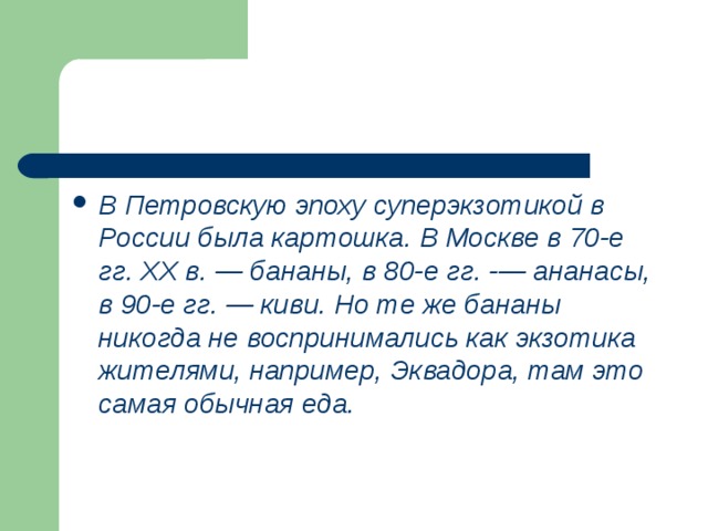 В Петровскую эпоху суперэкзотикой в России была картошка. В Москве в 70-е гг. XX в. — бананы, в 80-е гг. -— ананасы, в 90-е гг. — киви. Но те же бананы никогда не воспринимались как экзотика жителями, например, Эквадора, там это самая обычная еда. 