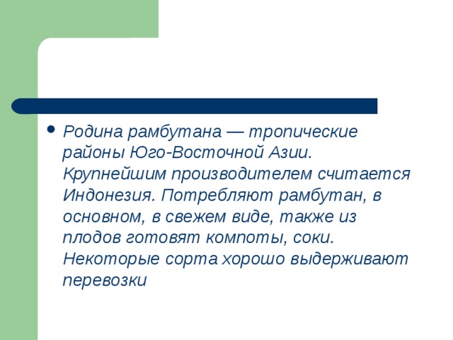 Родина рамбутана — тропические районы Юго-Восточной Азии. Крупнейшим производителем считается Индонезия. Потребляют рамбутан, в основном, в свежем виде, также из плодов готовят компоты, соки. Некоторые сорта хорошо выдерживают перевозки 