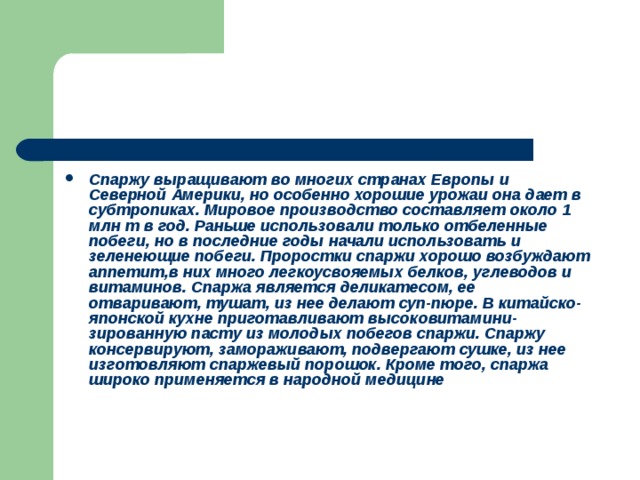 Спаржу выращивают во многих странах Европы и Северной Америки, но особенно хорошие урожаи она дает в субтропиках. Мировое производство составляет около 1 млн т в год. Раньше использовали только отбеленные побеги, но в последние годы начали ис­пользовать и зеленеющие побеги. Проростки спаржи хорошо возбуждают аппетит,в них много легкоусвояемых белков, углеводов и витаминов. Спаржа является деликатесом, ее отваривают, тушат, из нее делают суп-пюре. В китайско-японской кухне приготавливают высоковитамини-зированную пасту из молодых побегов спаржи. Спаржу консервируют, замораживают, подвергают сушке, из нее изготовляют спаржевый порошок. Кроме того, спаржа широко применяется в народной медицине 