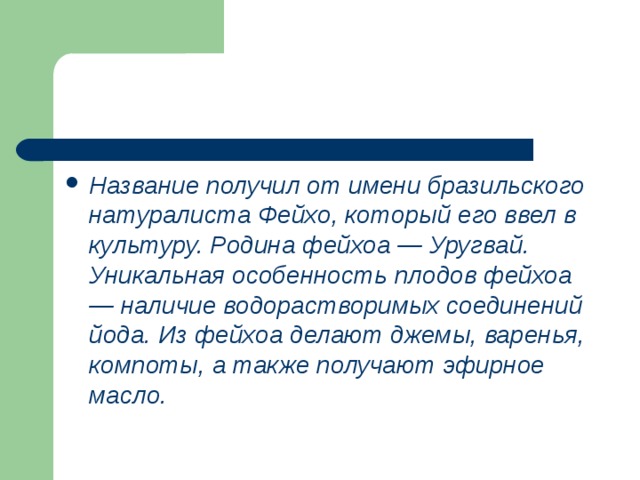 Название получил от имени бразильского натуралиста Фейхо, который его ввел в культуру. Родина фейхоа — Уругвай. Уникальная особенность плодов фейхоа — наличие водорастворимых соединений йода. Из фейхоа делают джемы, варенья, компоты, а также получают эфирное масло. 