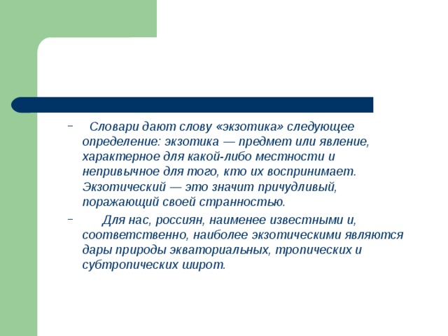  Словари дают слову «экзотика» следующее определение: экзотика — предмет или явление, характерное для какой-либо местности и непривычное для того, кто их воспринимает. Экзотический — это значит причудливый, поражающий своей странностью.  Для нас, россиян, наименее известными и, соответственно, наиболее экзотическими являются дары природы экваториальных, тропических и субтропических широт.  Словари дают слову «экзотика» следующее определение: экзотика — предмет или явление, характерное для какой-либо местности и непривычное для того, кто их воспринимает. Экзотический — это значит причудливый, поражающий своей странностью.  Для нас, россиян, наименее известными и, соответственно, наиболее экзотическими являются дары природы экваториальных, тропических и субтропических широт. 