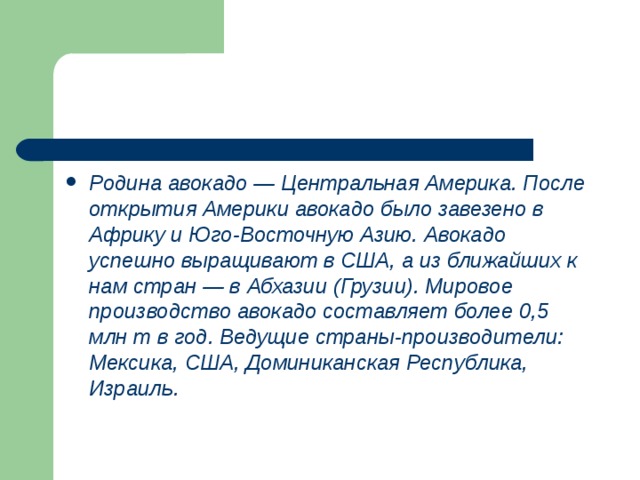 Родина авокадо — Центральная Америка. После открытия Америки авокадо было завезено в Африку и Юго-Восточную Азию. Авокадо успешно выращивают в США, а из ближайших к нам стран — в Абхазии (Грузии). Мировое производство авокадо составляет более 0,5 млн т в год. Ведущие страны-производители: Мексика, США, Доминиканская Республика, Израиль. 