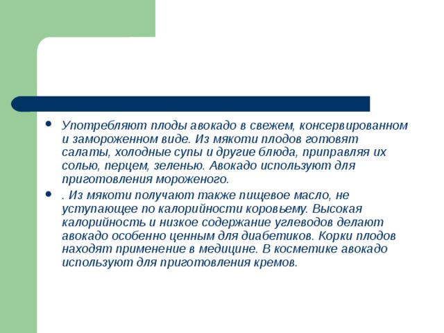 Употребляют плоды авокадо в свежем, консервированном и замороженном виде. Из мякоти плодов готовят салаты, холодные супы и другие блюда, приправляя их солью, перцем, зеленью. Авокадо используют для приготовления мороженого. . Из мякоти получают также пищевое масло, не уступающее по калорийности коровьему. Высокая калорийность и низкое содержание углеводов делают авокадо особенно ценным для диабетиков. Корки плодов находят применение в медицине. В косметике авокадо используют для приготовления кремов. 