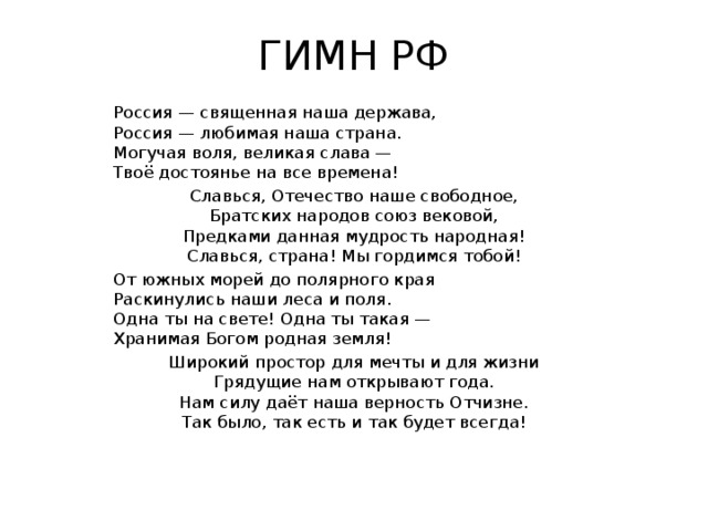 ГИМН РФ Россия — священная наша держава,  Россия — любимая наша страна.  Могучая воля, великая слава —  Твоё достоянье на все времена! Славься, Отечество наше свободное,  Братских народов союз вековой,  Предками данная мудрость народная!  Славься, страна! Мы гордимся тобой! От южных морей до полярного края  Раскинулись наши леса и поля.  Одна ты на свете! Одна ты такая —  Хранимая Богом родная земля! Широкий простор для мечты и для жизни  Грядущие нам открывают года.  Нам силу даёт наша верность Отчизне.  Так было, так есть и так будет всегда! 