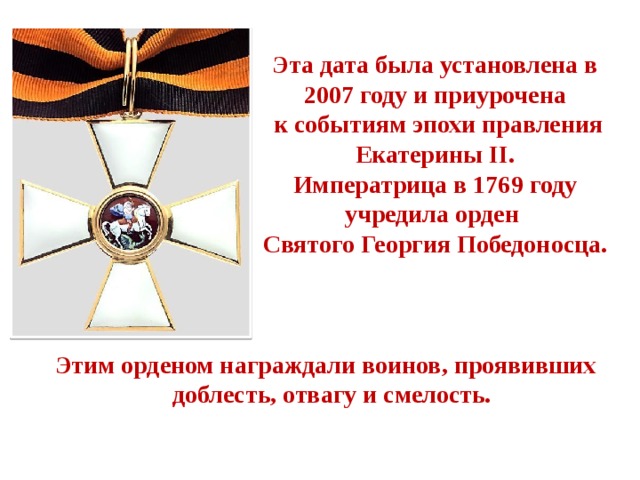 Эта дата была установлена в 2007 году и приурочена  к событиям эпохи правления Екатерины II. Императрица в 1769 году учредила орден Святого Георгия Победоносца. Этим орденом награждали воинов, проявивших  доблесть, отвагу и смелость. 