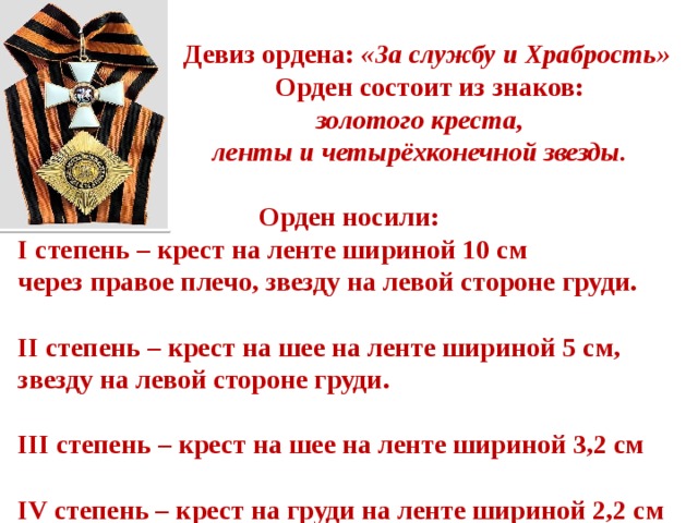  Девиз ордена: «За службу и Храбрость»  Орден состоит из знаков:  золотого креста,  ленты и четырёхконечной звезды.  Орден носили: I степень – крест на ленте шириной 10 см через правое плечо, звезду на левой стороне груди.  II степень – крест на шее на ленте шириной 5 см, звезду на левой стороне груди.  III степень – крест на шее на ленте шириной 3,2 см  IV степень – крест на груди на ленте шириной 2,2 см 