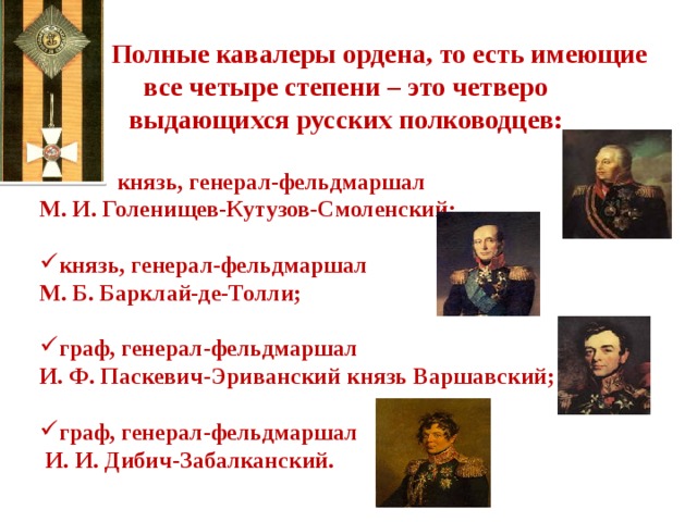  Полные кавалеры ордена, то есть имеющие  все четыре степени – это четверо выдающихся русских полководцев:   князь, генерал-фельдмаршал М. И. Голенищев-Кутузов-Смоленский;  князь, генерал-фельдмаршал М. Б. Барклай-де-Толли;  граф, генерал-фельдмаршал И. Ф. Паскевич-Эриванский князь Варшавский;  граф, генерал-фельдмаршал  И. И. Дибич-Забалканский. 