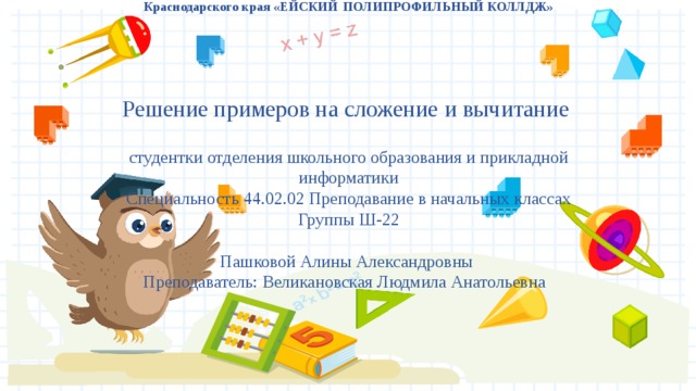 Государственное бюджетное профессиональное образовательное учреждение Краснодарского края «ЕЙСКИЙ  ПОЛИПРОФИЛЬНЫЙ КОЛЛДЖ»       Решение примеров на сложение и вычитание   студентки отделения школьного образования и прикладной информатики  Специальность 44.02.02 Преподавание в начальных классах  Группы Ш-22   Пашковой Алины Александровны  Преподаватель: Великановская Людмила Анатольевна      