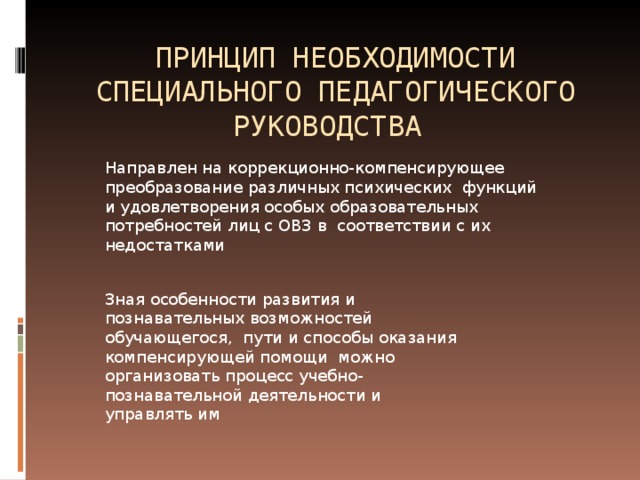 ПРИНЦИП НЕОБХОДИМОСТИ СПЕЦИАЛЬНОГО ПЕДАГОГИЧЕСКОГО РУКОВОДСТВА Направлен на коррекционно-компенсирующее преобразование различных психических функций и удовлетворения особых образовательных потребностей лиц с ОВЗ в соответствии с их недостатками Зная особенности развития и познавательных возможностей обучающегося, пути и способы оказания компенсирующей помощи можно организовать процесс учебно-познавательной деятельности и управлять им 