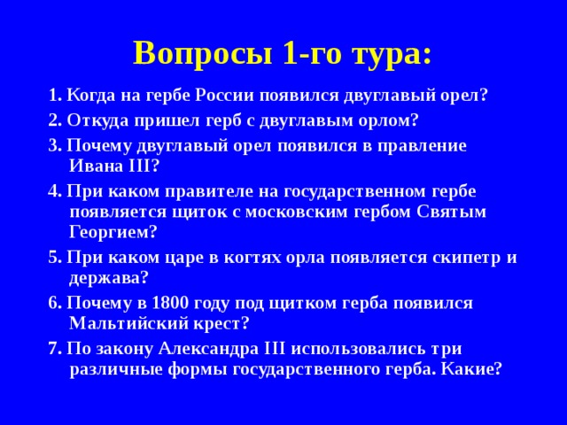 Вопросы 1-го тура: 1. Когда на гербе России появился двуглавый орел? 2. Откуда пришел герб с двуглавым орлом? 3. Почему двуглавый орел появился в правление Ивана III? 4. При каком правителе на государственном гербе появляется щиток с московским гербом Святым Георгием? 5. При каком царе в когтях орла появляется скипетр и держава? 6. Почему в 1800 году под щитком герба появился Мальтийский крест? 7. По закону Александра III использовались три различные формы государственного герба. Какие? 