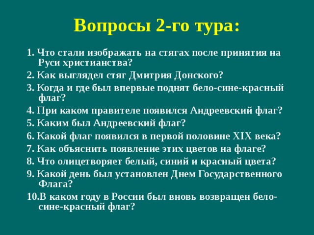Вопросы 2-го тура: 1. Что стали изображать на стягах после принятия на Руси христианства? 2. Как выглядел стяг Дмитрия Донского? 3. Когда и где был впервые поднят бело-сине-красный флаг? 4. При каком правителе появился Андреевский флаг? 5. Каким был Андреевский флаг? 6. Какой флаг появился в первой половине XIX века? 7. Как объяснить появление этих цветов на флаге? 8. Что олицетворяет белый, синий и красный цвета? 9. Какой день был установлен Днем Государственного Флага? 10.В каком году в России был вновь возвращен бело-сине-красный флаг? 