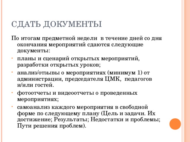 СДАТЬ ДОКУМЕНТЫ По итогам предметной недели в течение дней со дня окончания мероприятий сдаются следующие документы: планы и сценарий открытых мероприятий, разработки открытых уроков; анализ/отзывы о мероприятиях (минимум 1) от администрации, председателя ЦМК, педагогов и/или гостей. фотоотчеты и видеоотчеты о проведенных мероприятиях; самоанализ каждого мероприятия в свободной форме по следующему плану (Цель и задачи. Их достижение; Результаты; Недостатки и проблемы; Пути решения проблем).  