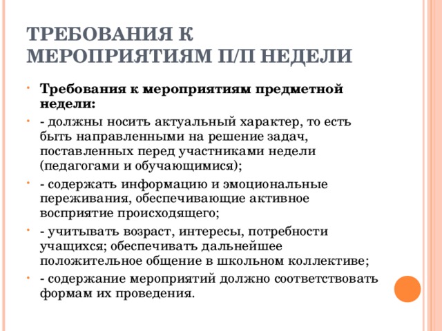 ТРЕБОВАНИЯ К МЕРОПРИЯТИЯМ П/П НЕДЕЛИ Требования к мероприятиям предметной недели: - должны носить актуальный характер, то есть быть направленными на решение задач, поставленных перед участниками недели (педагогами и обучающимися); - содержать информацию и эмоциональные переживания, обеспечивающие активное восприятие происходящего; - учитывать возраст, интересы, потребности учащихся; обеспечивать дальнейшее положительное общение в школьном коллективе; - содержание мероприятий должно соответствовать формам их проведения. 