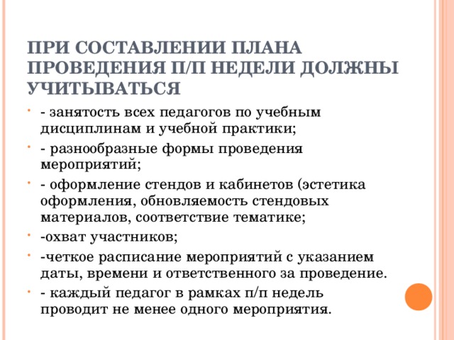  ПРИ СОСТАВЛЕНИИ ПЛАНА ПРОВЕДЕНИЯ П/П НЕДЕЛИ ДОЛЖНЫ УЧИТЫВАТЬСЯ    - занятость всех педагогов по учебным дисциплинам и учебной практики; - разнообразные формы проведения мероприятий; - оформление стендов и кабинетов (эстетика оформления, обновляемость стендовых материалов, соответствие тематике; -охват участников; -четкое расписание мероприятий с указанием даты, времени и ответственного за проведение. - каждый педагог в рамках п/п недель проводит не менее одного мероприятия.  