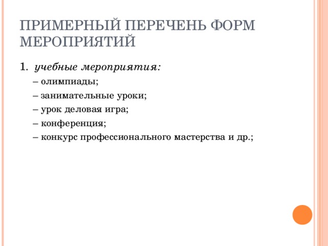 ПРИМЕРНЫЙ ПЕРЕЧЕНЬ ФОРМ МЕРОПРИЯТИЙ 1. учебные мероприятия: –  олимпиады; –  занимательные уроки; –  урок деловая игра; –  конференция; –  конкурс профессионального мастерства и др.; –  олимпиады; –  занимательные уроки; –  урок деловая игра; –  конференция; –  конкурс профессионального мастерства и др.; 