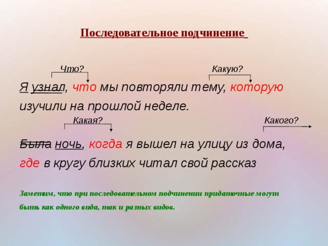 Последовательное подчинение    Я узнал, что мы повторяли тему, которую изучили на прошлой неделе.  Была ночь , когда я вышел на улицу из дома, где в кругу близких читал свой рассказ  Заметим, что при последовательном подчинении придаточные могут быть как одного вида, так и разных видов.  Какую? Что? Какая? Какого? 