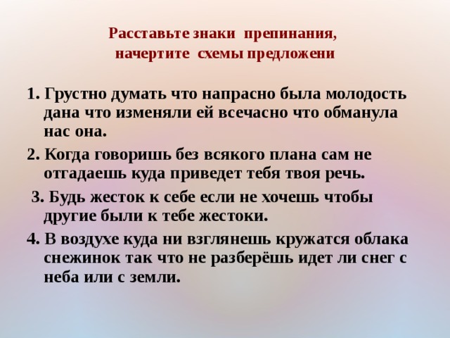 Расставьте знаки препинания,  начертите схемы предложени 1. Грустно думать что напрасно была молодость дана что изменяли ей всечасно что обманула нас она. 2. Когда говоришь без всякого плана сам не отгадаешь куда приведет тебя твоя речь.  3. Будь жесток к себе если не хочешь чтобы другие были к тебе жестоки. 4. В воздухе куда ни взглянешь кружатся облака снежинок  так что не разберёшь  идет ли снег с неба или с земли.    