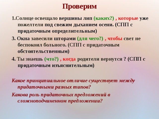 Проверим 1.Солнце освещало вершины лип  (каких?) , которые уже пожелтели под свежим дыханием осени. (СПП с придаточным определительным) 3. Окна завесили шторами (для чего?) , чтобы свет не беспокоил больного. (СПП с придаточным обстоятельственным) 4. Ты знаешь (что?) , когда  родители вернутся ? (СПП с придаточным изъяснительным)  Какое принципиальное отличие существует между придаточными разных типов? Какова роль придаточных предложений в сложноподчиненном предложении? 