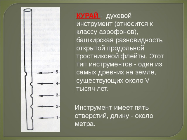 КУРАЙ - духовой инструмент (относится к классу аэрофонов), башкирская разновидность открытой продольной тростниковой флейты. Этот тип инструментов - один из самых древних на земле, существующих около V тысяч лет. Инструмент имеет пять отверстий, длину - около метра. 