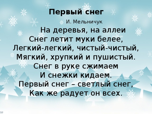  Первый снег    И. Мельничук  На деревья, на аллеи  Снег летит муки белее,  Легкий-легкий, чистый-чистый,  Мягкий, хрупкий и пушистый.  Снег в руке сжимаем  И снежки кидаем.  Первый снег – светлый снег,  Как же радует он всех. 