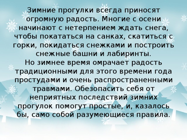 Зимние прогулки всегда приносят огромную радость. Многие с осени начинают с нетерпением ждать снега, чтобы покататься на санках, скатиться с горки, покидаться снежками и построить снежные башни и лабиринты.  Но зимнее время омрачает радость традиционными для этого времени года простудами и очень распространенными травмами. Обезопасить себя от неприятных последствий зимних прогулок помогут простые, и, казалось бы, само собой разумеющиеся правила.   