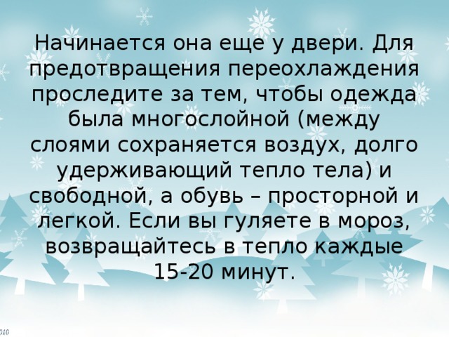 Начинается она еще у двери. Для предотвращения переохлаждения проследите за тем, чтобы одежда была многослойной (между слоями сохраняется воздух, долго удерживающий тепло тела) и свободной, а обувь – просторной и легкой. Если вы гуляете в мороз, возвращайтесь в тепло каждые 15-20 минут. 