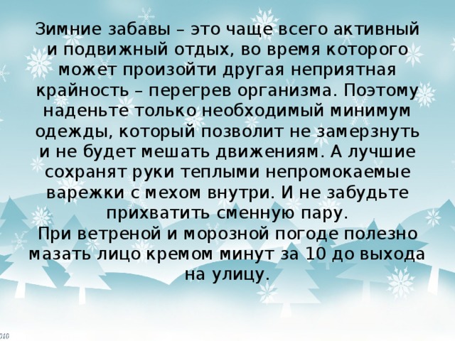 Зимние забавы – это чаще всего активный и подвижный отдых, во время которого может произойти другая неприятная крайность – перегрев организма. Поэтому наденьте только необходимый минимум одежды, который позволит не замерзнуть и не будет мешать движениям. А лучшие сохранят руки теплыми непромокаемые варежки с мехом внутри. И не забудьте прихватить сменную пару.  При ветреной и морозной погоде полезно мазать лицо кремом минут за 10 до выхода на улицу.   