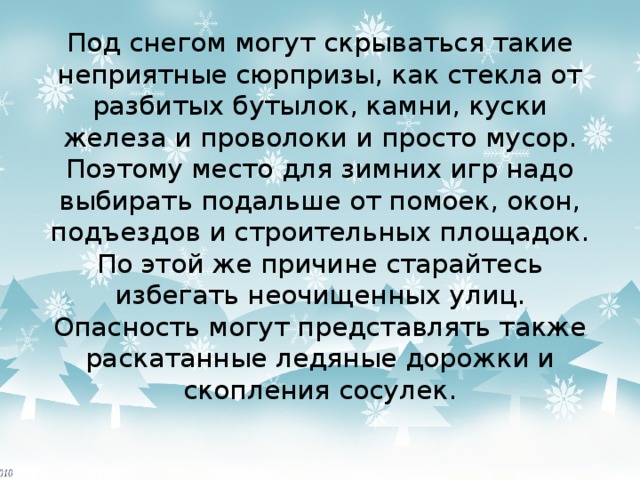Под снегом могут скрываться такие неприятные сюрпризы, как стекла от разбитых бутылок, камни, куски железа и проволоки и просто мусор. Поэтому место для зимних игр надо выбирать подальше от помоек, окон, подъездов и строительных площадок. По этой же причине старайтесь избегать неочищенных улиц. Опасность могут представлять также раскатанные ледяные дорожки и скопления сосулек. 