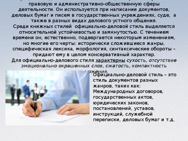 Официально-деловой стиль – это стиль, который обслуживает правовую и административно-общественную сферы деятельности. Он используется при написании документов, деловых бумаг и писем в государственных учреждениях, суде,  а также в разных видах делового устного общения.  Среди книжных стилей  официально-деловой стиль выделяется относительной устойчивостью и замкнутостью. С течением времени он, естественно, подвергается некоторым изменениям, но многие его черты: исторически сложившиеся жанры, специфическая лексика, морфология, синтаксические обороты – придают ему в целом консервативный характер.  Для официально-делового стиля  характерны   сухость, отсутствие эмоционально окрашенных слов, сжатость, компактность изложения.   Официально-деловой стиль – это стиль документов разных жанров, таких как:  Международных договоров, государственных актов, юридических законов, постановлений, уставов, инструкций, служебной переписки, деловых бумаг и т.д.  