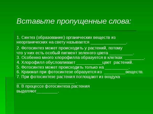  Вставьте пропущенные слова:   1. Синтез (образование) органических веществ из   неорганических на свету называется _______________. 2. Фотосинтез может происходить у растений, потому   что у них есть особый пигмент зеленого цвета __________.  3. Особенно много хлорофилла образуется в клетках   ________.  4. Хлорофилл обусловливает ___________цвет   растений.  5. Фотосинтез может происходить только на __________.  6. Крахмал при фотосинтезе образуется из   _________веществ.  7. При фотосинтезе растения поглощают из воздуха   _________________ _______ .  8. В процессе фотосинтеза растения   выделяют_________. 