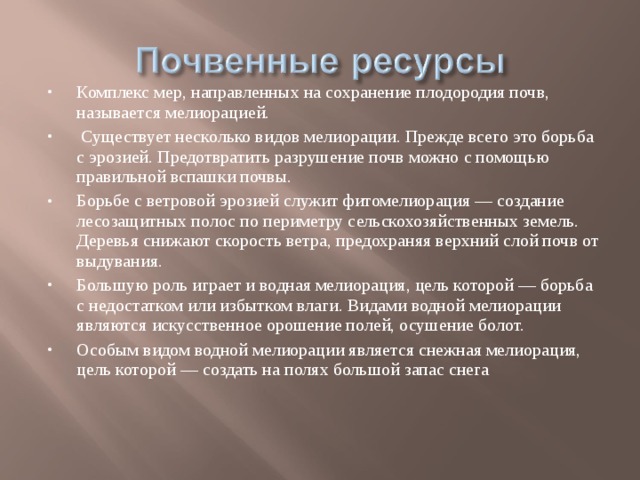 Комплекс мер, направленных на сохранение плодородия почв, называется мелиорацией.  Существует несколько видов мелиорации. Прежде всего это борьба с эрозией. Предотвратить разрушение почв можно с помощью правильной вспашки почвы. Борьбе с ветровой эрозией служит фитомелиорация — создание лесозащитных полос по периметру сельскохозяйственных земель. Деревья снижают скорость ветра, предохраняя верхний слой почв от выдувания. Большую роль играет и водная мелиорация, цель которой — борьба с недостатком или избытком влаги. Видами водной мелиорации являются искусственное орошение полей, осушение болот. Особым видом водной мелиорации является снежная мелиорация, цель которой — создать на полях большой запас снега 