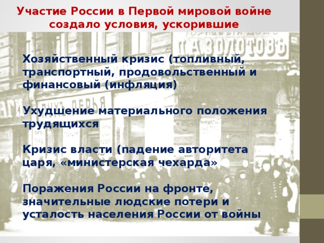 Участие России в Первой мировой войне создало условия, ускорившие наступление революции Хозяйственный кризис (топливный, транспортный, продовольственный и финансовый (инфляция)  Ухудшение материального положения трудящихся  Кризис власти (падение авторитета царя, «министерская чехарда»  Поражения России на фронте, значительные людские потери и усталость населения России от войны  