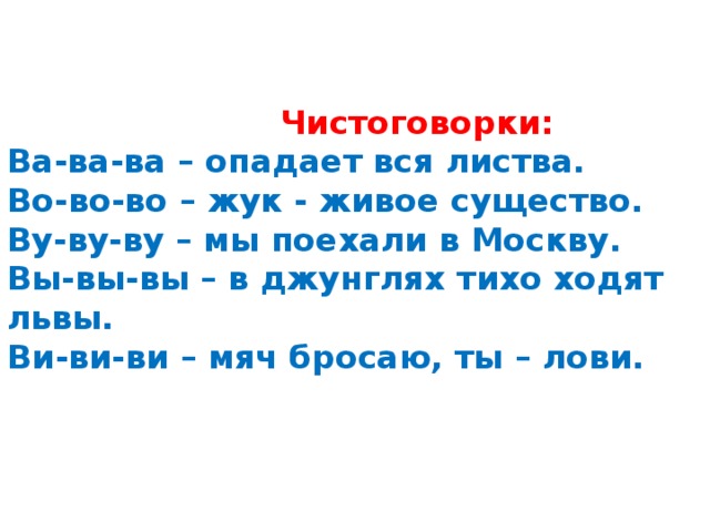  Чистоговорки:  Ва-ва-ва – опадает вся листва.  Во-во-во – жук - живое существо.  Ву-ву-ву – мы поехали в Москву.  Вы-вы-вы – в джунглях тихо ходят львы.  Ви-ви-ви – мяч бросаю, ты – лови.     