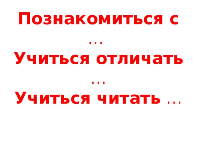 Познакомиться с …  Учиться отличать …  Учиться читать …   