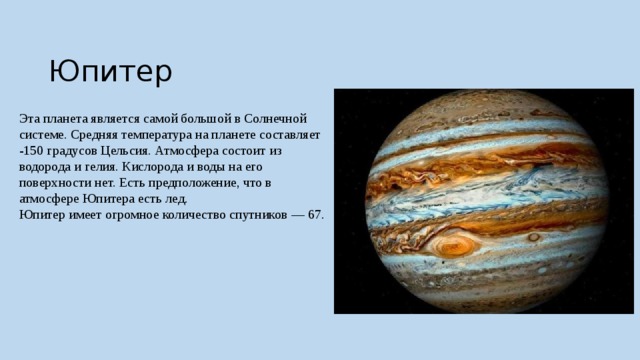  Юпитер Эта планета является самой большой в Солнечной системе. Средняя температура на планете составляет -150 градусов Цельсия. Атмосфера состоит из водорода и гелия. Кислорода и воды на его поверхности нет. Есть предположение, что в атмосфере Юпитера есть лед.  Юпитер имеет огромное количество спутников — 67. 