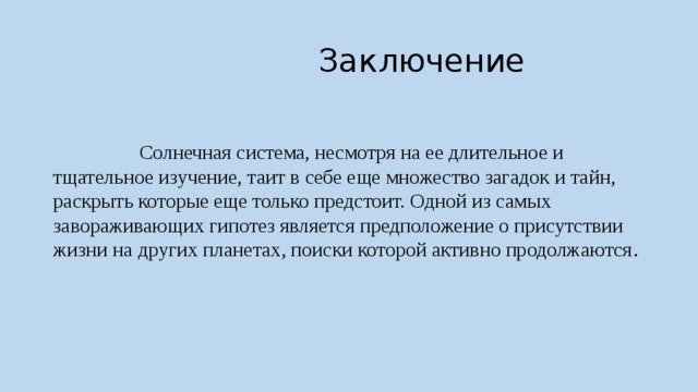  Заключение  Солнечная система, несмотря на ее длительное и тщательное изучение, таит в себе еще множество загадок и тайн, раскрыть которые еще только предстоит. Одной из самых завораживающих гипотез является предположение о присутствии жизни на других планетах, поиски которой активно продолжаются . 