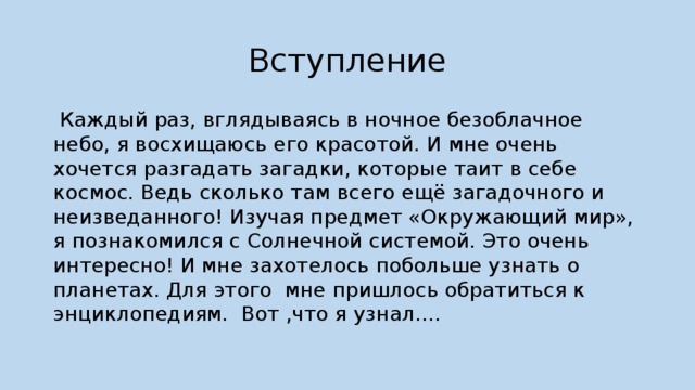 Вступление  Каждый раз, вглядываясь в ночное безоблачное небо, я восхищаюсь его красотой. И мне очень хочется разгадать загадки, которые таит в себе космос. Ведь сколько там всего ещё загадочного и неизведанного! Изучая предмет «Окружающий мир», я познакомился с Солнечной системой. Это очень интересно! И мне захотелось побольше узнать о планетах. Для этого мне пришлось обратиться к энциклопедиям. Вот ,что я узнал…. 