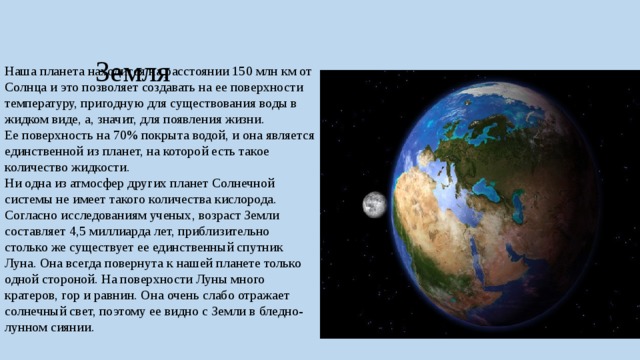  Земля Наша планета находится на расстоянии 150 млн км от Солнца и это позволяет создавать на ее поверхности температуру, пригодную для существования воды в жидком виде, а, значит, для появления жизни. Ее поверхность на 70% покрыта водой, и она является единственной из планет, на которой есть такое количество жидкости. Ни одна из атмосфер других планет Солнечной системы не имеет такого количества кислорода. Согласно исследованиям ученых, возраст Земли составляет 4,5 миллиарда лет, приблизительно столько же существует ее единственный спутник Луна. Она всегда повернута к нашей планете только одной стороной. На поверхности Луны много кратеров, гор и равнин. Она очень слабо отражает солнечный свет, поэтому ее видно с Земли в бледно-лунном сиянии. 