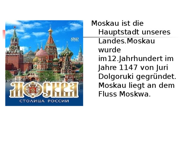 Moskau ist die Hauptstadt unseres Landes.Moskau wurde im12.Jahrhundert im Jahre 1147 von Juri Dolgoruki gegründet. Moskau liegt  an dem Fluss Moskwa. 